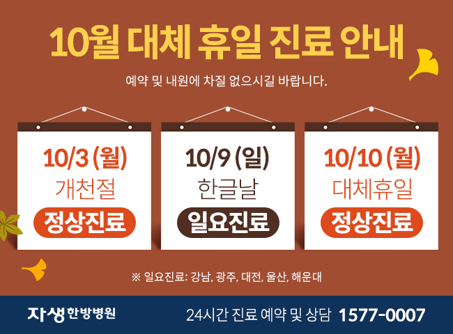  10월 3일(월), 10(월) 정상진료합니다. 10월 9일(일) 일요진료(강남, 광주, 대전, 울산, 해운대)합니다. 예약 및 내원에 차질 없으시길 바랍니다. - 자생한방병원 24시간 진료 예약 및 상담 1577-0007