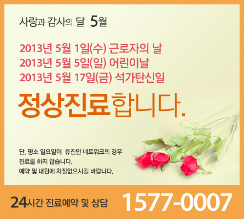 사랑과 감사의 달 5월 2013년 5월 1일(수) 근로자의 날 2013년 5월5일(일) 어린이날 2013년 5월17일(금) 석가탄신일 정상진료합니다 단 평소 일요일이 휴진인 네트워크의 경우 진료를 하지 않습닌다 예약 및 내원에 차질없으시길 바랍니다. 24시간 진료예약 및 상담 1577-0007